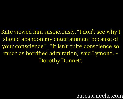 Kate viewed him suspiciously. “I don’t see why I should abandon my entertainment because of your conscience.” <br /><br />“It isn’t quite conscience so much as horrified admiration,” said Lymond. - Dorothy Dunnett