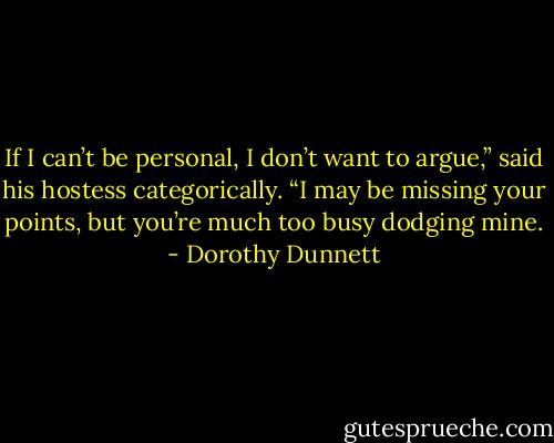 If I can’t be personal, I don’t want to argue,” said his hostess categorically. “I may be missing your points, but you’re much too busy dodging mine. - Dorothy Dunnett