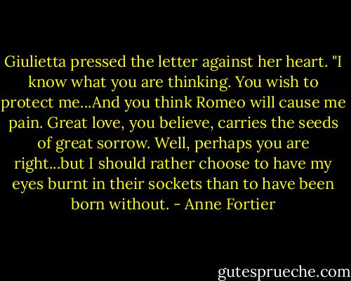 Giulietta pressed the letter against her heart. "I know what you are thinking. You wish to protect me...And you think Romeo will cause me pain. Great love, you believe, carries the seeds of great sorrow. Well, perhaps you are right...but I should rather choose to have my eyes burnt in their sockets than to have been born without. - Anne Fortier