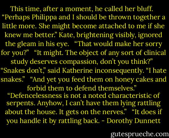 This time, after a moment, he called her bluff. <br /><br />“Perhaps Philippa and I should be thrown together a little more. She might become attached to me if she knew me better.” Kate, brightening visibly, ignored the gleam in his eye. <br /><br />“That would make her sorry for you?” <br /><br />“It might. The object of any sort of clinical study deserves compassion, don’t you think?” <br /><br />“Snakes don’t,” said Katherine inconsequently. “I hate snakes.” <br /><br />“And yet you feed them on honey cakes and forbid them to defend themselves.” <br /><br />“Defencelessness is not a noted characteristic of serpents. Anyhow, I can’t have them lying rattling about the house. It gets on the nerves.” <br /><br />“It does if you handle it by rattling back. - Dorothy Dunnett
