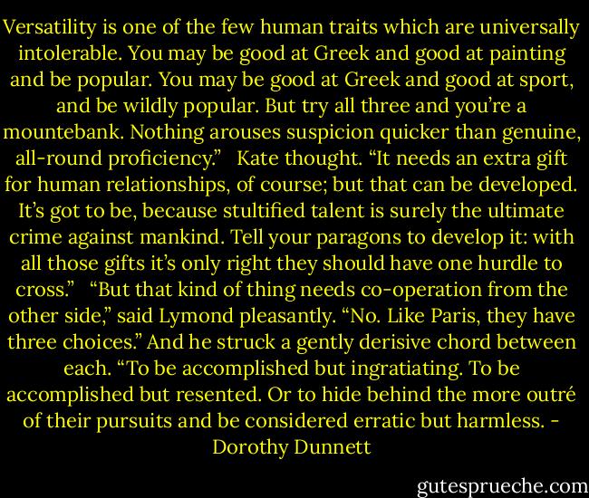 Versatility is one of the few human traits which are universally intolerable. You may be good at Greek and good at painting and be popular. You may be good at Greek and good at sport, and be wildly popular. But try all three and you’re a mountebank. Nothing arouses suspicion quicker than genuine, all-round proficiency.” <br /><br />Kate thought. “It needs an extra gift for human relationships, of course; but that can be developed. It’s got to be, because stultified talent is surely the ultimate crime against mankind. Tell your paragons to develop it: with all those gifts it’s only right they should have one hurdle to cross.” <br /><br />“But that kind of thing needs co-operation from the other side,” said Lymond pleasantly. “No. Like Paris, they have three choices.” And he struck a gently derisive chord between each. “To be accomplished but ingratiating. To be accomplished but resented. Or to hide behind the more outré of their pursuits and be considered erratic but harmless. - Dorothy Dunnett