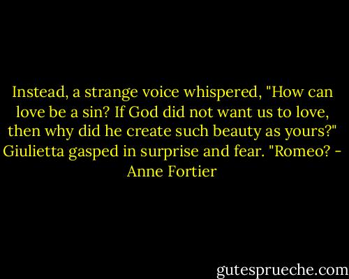 Instead, a strange voice whispered, "How can love be a sin? If God did not want us to love, then why did he create such beauty as yours?" Giulietta gasped in surprise and fear. "Romeo? - Anne Fortier