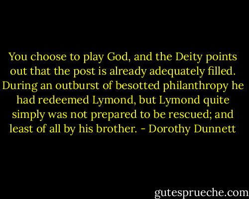 You choose to play God, and the Deity points out that the post is already adequately filled. During an outburst of besotted philanthropy he had redeemed Lymond, but Lymond quite simply was not prepared to be rescued; and least of all by his brother. - Dorothy Dunnett