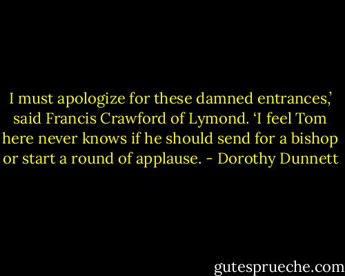 I must apologize for these damned entrances,’ said Francis Crawford of Lymond. ‘I feel Tom here never knows if he should send for a bishop or start a round of applause. - Dorothy Dunnett