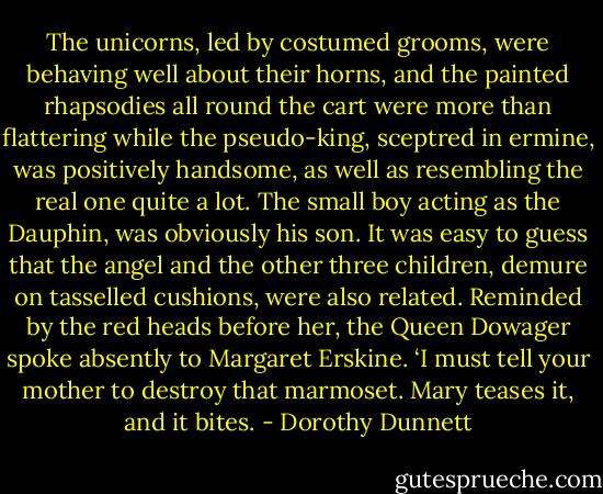 The unicorns, led by costumed grooms, were behaving well about their horns, and the painted rhapsodies all round the cart were more than flattering while the pseudo-king, sceptred in ermine, was positively handsome, as well as resembling the real one quite a lot. The small boy acting as the Dauphin, was obviously his son. It was easy to guess that the angel and the other three children, demure on tasselled cushions, were also related. Reminded by the red heads before her, the Queen Dowager spoke absently to Margaret Erskine. ‘I must tell your mother to destroy that marmoset. Mary teases it, and it bites. - Dorothy Dunnett