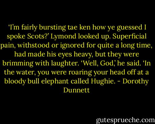  ‘I’m fairly bursting tae ken how ye guessed I spoke Scots?’ Lymond looked up. Superficial pain, withstood or ignored for quite a long time, had made his eyes heavy, but they were brimming with laughter. ‘Well, God,’ he said. ‘In the water, you were roaring your head off at a bloody bull elephant called Hughie. - Dorothy Dunnett
