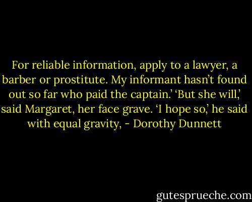 For reliable information, apply to a lawyer, a barber or prostitute. My informant hasn’t found out so far who paid the captain.’ ‘But she will,’ said Margaret, her face grave. ‘I hope so,’ he said with equal gravity, - Dorothy Dunnett