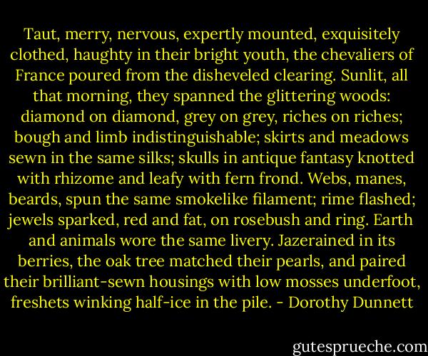 Taut, merry, nervous, expertly mounted, exquisitely clothed, haughty in their bright youth, the chevaliers of France poured from the disheveled clearing. Sunlit, all that morning, they spanned the glittering woods: diamond on diamond, grey on grey, riches on riches; bough and limb indistinguishable; skirts and meadows sewn in the same silks; skulls in antique fantasy knotted with rhizome and leafy with fern frond. Webs, manes, beards, spun the same smokelike filament; rime flashed; jewels sparked, red and fat, on rosebush and ring. Earth and animals wore the same livery. Jazerained in its berries, the oak tree matched their pearls, and paired their brilliant-sewn housings with low mosses underfoot, freshets winking half-ice in the pile. - Dorothy Dunnett