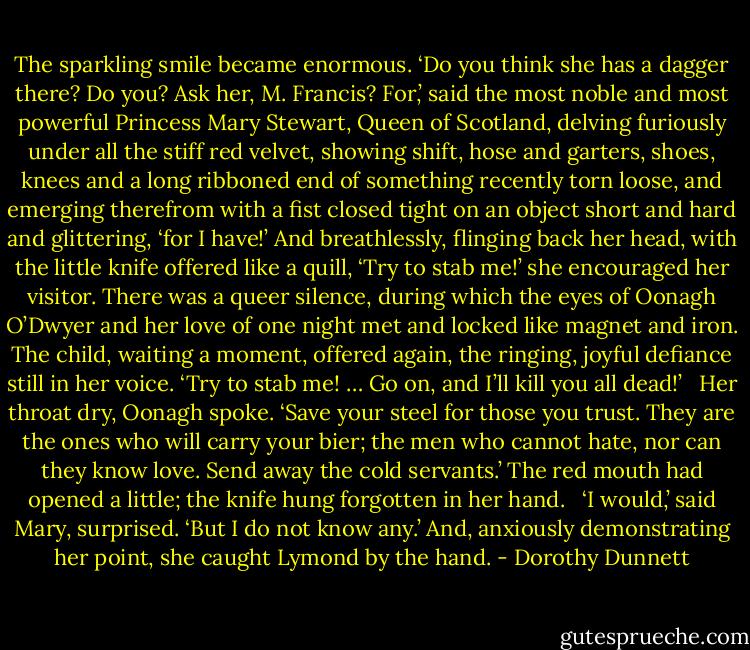 The sparkling smile became enormous. ‘Do you think she has a dagger there? Do you? Ask her, M. Francis? For,’ said the most noble and most powerful Princess Mary Stewart, Queen of Scotland, delving furiously under all the stiff red velvet, showing shift, hose and garters, shoes, knees and a long ribboned end of something recently torn loose, and emerging therefrom with a fist closed tight on an object short and hard and glittering, ‘for I have!’ And breathlessly, flinging back her head, with the little knife offered like a quill, ‘Try to stab me!’ she encouraged her visitor. There was a queer silence, during which the eyes of Oonagh O’Dwyer and her love of one night met and locked like magnet and iron. The child, waiting a moment, offered again, the ringing, joyful defiance still in her voice. ‘Try to stab me! … Go on, and I’ll kill you all dead!’ <br /><br />Her throat dry, Oonagh spoke. ‘Save your steel for those you trust. They are the ones who will carry your bier; the men who cannot hate, nor can they know love. Send away the cold servants.’ The red mouth had opened a little; the knife hung forgotten in her hand. <br /><br />‘I would,’ said Mary, surprised. ‘But I do not know any.’ And, anxiously demonstrating her point, she caught Lymond by the hand. - Dorothy Dunnett