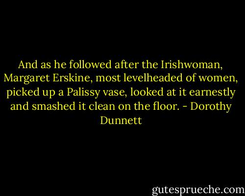 And as he followed after the Irishwoman, Margaret Erskine, most levelheaded of women, picked up a Palissy vase, looked at it earnestly and smashed it clean on the floor. - Dorothy Dunnett