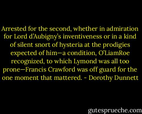 Arrested for the second, whether in admiration for Lord d’Aubigny’s inventiveness or in a kind of silent snort of hysteria at the prodigies expected of him—a condition, O’LiamRoe recognized, to which Lymond was all too prone—Francis Crawford was off guard for the one moment that mattered. - Dorothy Dunnett