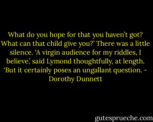 What do you hope for that you haven’t got? What can that child give you?’ There was a little silence. ‘A virgin audience for my riddles, I believe,’ said Lymond thoughtfully, at length. ‘But it certainly poses an ungallant question. - Dorothy Dunnett
