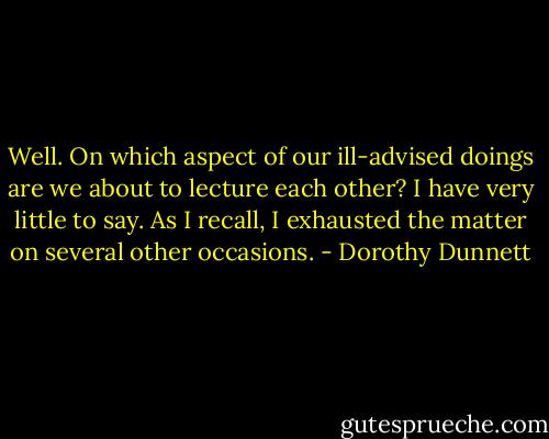 Well. On which aspect of our ill-advised doings are we about to lecture each other? I have very little to say. As I recall, I exhausted the matter on several other occasions. - Dorothy Dunnett