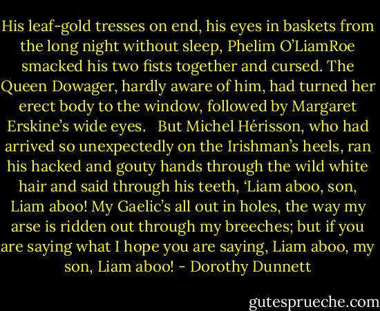 His leaf-gold tresses on end, his eyes in baskets from the long night without sleep, Phelim O’LiamRoe smacked his two fists together and cursed. The Queen Dowager, hardly aware of him, had turned her erect body to the window, followed by Margaret Erskine’s wide eyes. <br /><br />But Michel Hérisson, who had arrived so unexpectedly on the Irishman’s heels, ran his hacked and gouty hands through the wild white hair and said through his teeth, ‘Liam aboo, son, Liam aboo! My Gaelic’s all out in holes, the way my arse is ridden out through my breeches; but if you are saying what I hope you are saying, Liam aboo, my son, Liam aboo! - Dorothy Dunnett