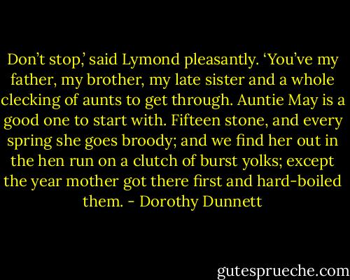 Don’t stop,’ said Lymond pleasantly. ‘You’ve my father, my brother, my late sister and a whole clecking of aunts to get through. Auntie May is a good one to start with. Fifteen stone, and every spring she goes broody; and we find her out in the hen run on a clutch of burst yolks; except the year mother got there first and hard-boiled them. - Dorothy Dunnett