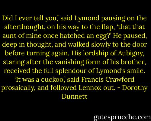 Did I ever tell you,’ said Lymond pausing on the afterthought, on his way to the flap, ‘that that aunt of mine once hatched an egg?’ He paused, deep in thought, and walked slowly to the door before turning again. His lordship of Aubigny, staring after the vanishing form of his brother, received the full splendour of Lymond’s smile. ‘It was a cuckoo,’ said Francis Crawford prosaically, and followed Lennox out. - Dorothy Dunnett