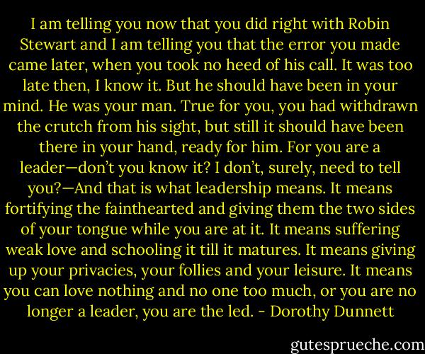 I am telling you now that you did right with Robin Stewart and I am telling you that the error you made came later, when you took no heed of his call. It was too late then, I know it. But he should have been in your mind. He was your man. True for you, you had withdrawn the crutch from his sight, but still it should have been there in your hand, ready for him. For you are a leader—don’t you know it? I don’t, surely, need to tell you?—And that is what leadership means. It means fortifying the fainthearted and giving them the two sides of your tongue while you are at it. It means suffering weak love and schooling it till it matures. It means giving up your privacies, your follies and your leisure. It means you can love nothing and no one too much, or you are no longer a leader, you are the led. - Dorothy Dunnett