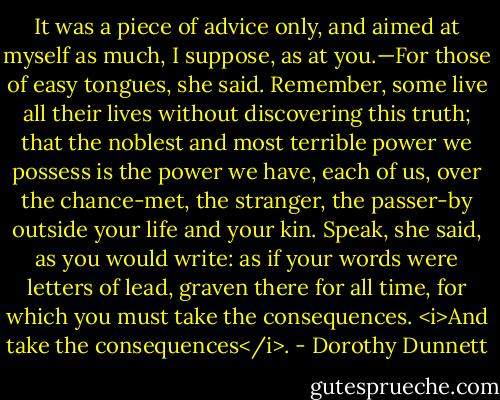 It was a piece of advice only, and aimed at myself as much, I suppose, as at you.—For those of easy tongues, she said. Remember, some live all their lives without discovering this truth; that the noblest and most terrible power we possess is the power we have, each of us, over the chance-met, the stranger, the passer-by outside your life and your kin. Speak, she said, as you would write: as if your words were letters of lead, graven there for all time, for which you must take the consequences. <i>And take the consequences</i>. - Dorothy Dunnett