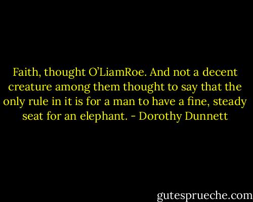 Faith, thought O’LiamRoe. And not a decent creature among them thought to say that the only rule in it is for a man to have a fine, steady seat for an elephant. - Dorothy Dunnett
