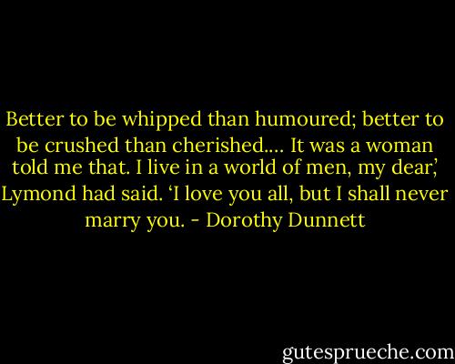 Better to be whipped than humoured; better to be crushed than cherished.… It was a woman told me that. I live in a world of men, my dear,’ Lymond had said. ‘I love you all, but I shall never marry you. - Dorothy Dunnett