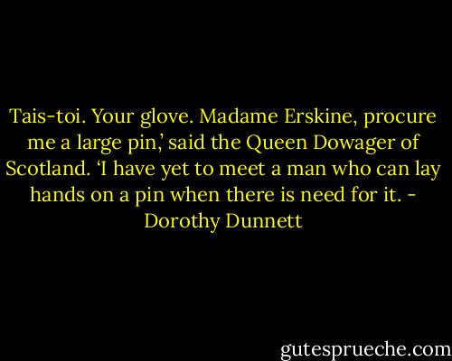 Tais-toi. Your glove. Madame Erskine, procure me a large pin,’ said the Queen Dowager of Scotland. ‘I have yet to meet a man who can lay hands on a pin when there is need for it. - Dorothy Dunnett