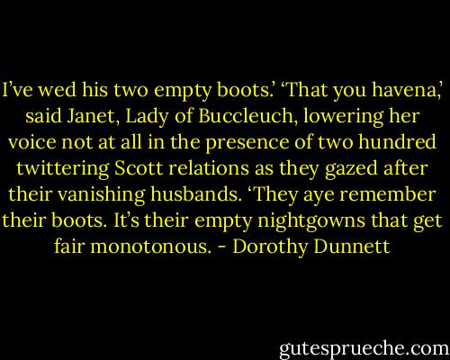 I’ve wed his two empty boots.’ ‘That you havena,’ said Janet, Lady of Buccleuch, lowering her voice not at all in the presence of two hundred twittering Scott relations as they gazed after their vanishing husbands. ‘They aye remember their boots. It’s their empty nightgowns that get fair monotonous. - Dorothy Dunnett