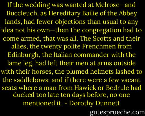 If the wedding was wanted at Melrose—and Buccleuch, as Hereditary Bailie of the Abbey lands, had fewer objections than usual to any idea not his own—then the congregation had to come armed, that was all. The Scotts and their allies, the twenty polite Frenchmen from Edinburgh, the Italian commander with the lame leg, had left their men at arms outside with their horses, the plumed helmets lashed to the saddlebows; and if there were a few vacant seats where a man from Hawick or Bedrule had ducked too late ten days before, no one mentioned it. - Dorothy Dunnett