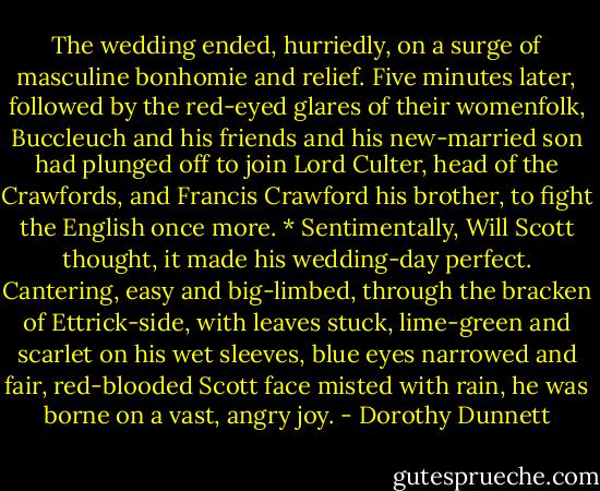 The wedding ended, hurriedly, on a surge of masculine bonhomie and relief. Five minutes later, followed by the red-eyed glares of their womenfolk, Buccleuch and his friends and his new-married son had plunged off to join Lord Culter, head of the Crawfords, and Francis Crawford his brother, to fight the English once more. * Sentimentally, Will Scott thought, it made his wedding-day perfect. Cantering, easy and big-limbed, through the bracken of Ettrick-side, with leaves stuck, lime-green and scarlet on his wet sleeves, blue eyes narrowed and fair, red-blooded Scott face misted with rain, he was borne on a vast, angry joy. - Dorothy Dunnett