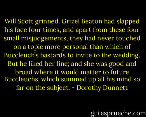 Will Scott grinned. Grizel Beaton had slapped his face four times, and apart from these four small misjudgements, they had never touched on a topic more personal than which of Buccleuch’s bastards to invite to the wedding. But he liked her fine; and she was good and broad where it would matter to future Buccleuchs, which summed up all his mind so far on the subject. - Dorothy Dunnett