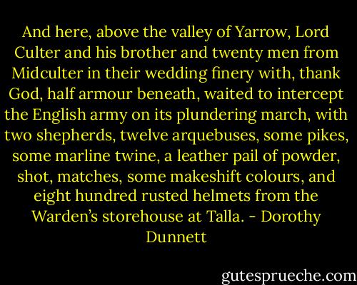 And here, above the valley of Yarrow, Lord Culter and his brother and twenty men from Midculter in their wedding finery with, thank God, half armour beneath, waited to intercept the English army on its plundering march, with two shepherds, twelve arquebuses, some pikes, some marline twine, a leather pail of powder, shot, matches, some makeshift colours, and eight hundred rusted helmets from the Warden’s storehouse at Talla. - Dorothy Dunnett