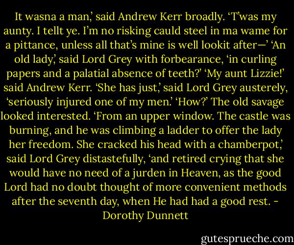 It wasna a man,’ said Andrew Kerr broadly. ‘T’was my aunty. I tellt ye. I’m no risking cauld steel in ma wame for a pittance, unless all that’s mine is well lookit after—’ ‘An old lady,’ said Lord Grey with forbearance, ‘in curling papers and a palatial absence of teeth?’ ‘My aunt Lizzie!’ said Andrew Kerr. ‘She has just,’ said Lord Grey austerely, ‘seriously injured one of my men.’ ‘How?’ The old savage looked interested. ‘From an upper window. The castle was burning, and he was climbing a ladder to offer the lady her freedom. She cracked his head with a chamberpot,’ said Lord Grey distastefully, ‘and retired crying that she would have no need of a jurden in Heaven, as the good Lord had no doubt thought of more convenient methods after the seventh day, when He had had a good rest. - Dorothy Dunnett