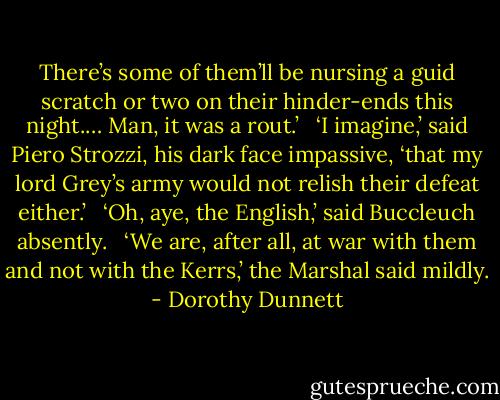 There’s some of them’ll be nursing a guid scratch or two on their hinder-ends this night.… Man, it was a rout.’ <br /><br />‘I imagine,’ said Piero Strozzi, his dark face impassive, ‘that my lord Grey’s army would not relish their defeat either.’ <br /><br />‘Oh, aye, the English,’ said Buccleuch absently. <br /><br />‘We are, after all, at war with them and not with the Kerrs,’ the Marshal said mildly. - Dorothy Dunnett