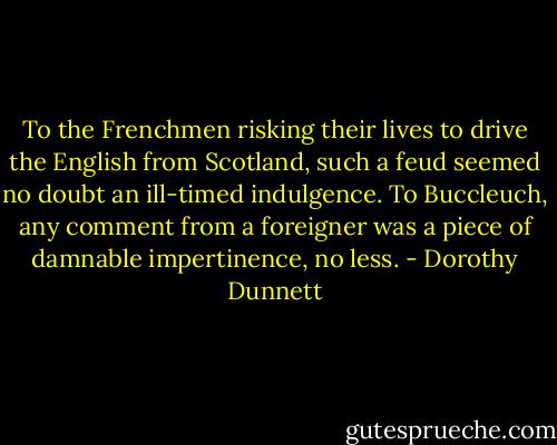 To the Frenchmen risking their lives to drive the English from Scotland, such a feud seemed no doubt an ill-timed indulgence. To Buccleuch, any comment from a foreigner was a piece of damnable impertinence, no less. - Dorothy Dunnett