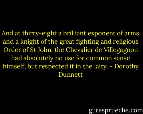 And at thirty-eight a brilliant exponent of arms and a knight of the great fighting and religious Order of St John, the Chevalier de Villegagnon had absolutely no use for common sense himself, but respected it in the laity. - Dorothy Dunnett