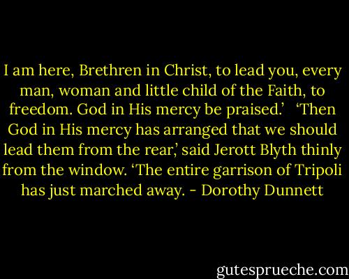 I am here, Brethren in Christ, to lead you, every man, woman and little child of the Faith, to freedom. God in His mercy be praised.’ <br /><br />‘Then God in His mercy has arranged that we should lead them from the rear,’ said Jerott Blyth thinly from the window. ‘The entire garrison of Tripoli has just marched away. - Dorothy Dunnett