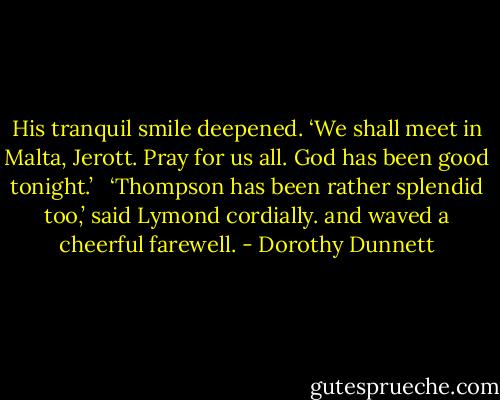 His tranquil smile deepened. ‘We shall meet in Malta, Jerott. Pray for us all. God has been good tonight.’ <br /><br />‘Thompson has been rather splendid too,’ said Lymond cordially. and waved a cheerful farewell. - Dorothy Dunnett