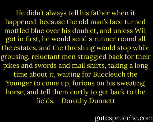 He didn’t always tell his father when it happened, because the old man’s face turned mottled blue over his doublet, and unless Will got in first, he would send a runner round all the estates, and the threshing would stop while grousing, reluctant men straggled back for their pikes and swords and mail shirts, taking a long time about it, waiting for Buccleuch the Younger to come up, furious on his sweating horse, and tell them curtly to get back to the fields. - Dorothy Dunnett