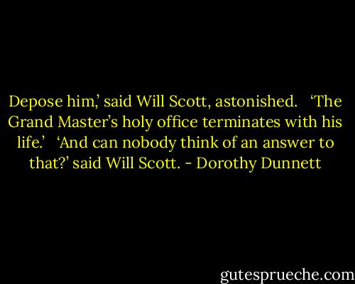 Depose him,’ said Will Scott, astonished. <br /><br />‘The Grand Master’s holy office terminates with his life.’ <br /><br />‘And can nobody think of an answer to that?’ said Will Scott. - Dorothy Dunnett