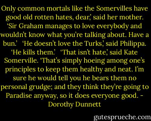 Only common mortals like the Somervilles have good old rotten hates, dear,’ said her mother. ‘Sir Graham manages to love everybody and wouldn’t know what you’re talking about. Have a bun.’ <br /><br />‘He doesn’t love the Turks,’ said Philippa. ‘He kills them.’ <br /><br />‘That isn’t hate,’ said Kate Somerville. ‘That’s simply hoeing among one’s principles to keep them healthy and neat. I’m sure he would tell you he bears them no personal grudge; and they think they’re going to Paradise anyway, so it does everyone good. - Dorothy Dunnett