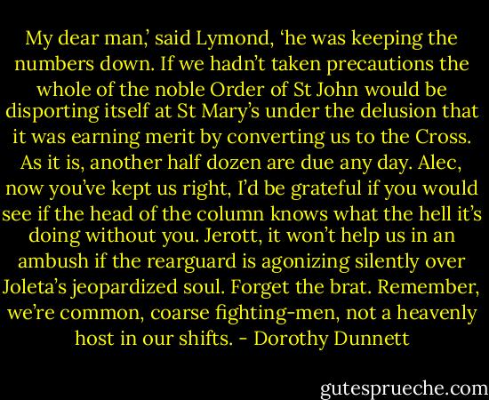 My dear man,’ said Lymond, ‘he was keeping the numbers down. If we hadn’t taken precautions the whole of the noble Order of St John would be disporting itself at St Mary’s under the delusion that it was earning merit by converting us to the Cross. As it is, another half dozen are due any day. Alec, now you’ve kept us right, I’d be grateful if you would see if the head of the column knows what the hell it’s doing without you. Jerott, it won’t help us in an ambush if the rearguard is agonizing silently over Joleta’s jeopardized soul. Forget the brat. Remember, we’re common, coarse fighting-men, not a heavenly host in our shifts. - Dorothy Dunnett