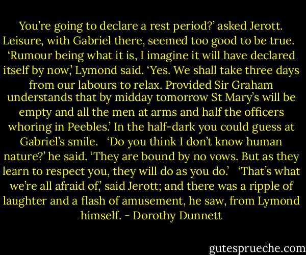 You’re going to declare a rest period?’ asked Jerott. Leisure, with Gabriel there, seemed too good to be true. <br /><br />‘Rumour being what it is, I imagine it will have declared itself by now,’ Lymond said. ‘Yes. We shall take three days from our labours to relax. Provided Sir Graham understands that by midday tomorrow St Mary’s will be empty and all the men at arms and half the officers whoring in Peebles.’ In the half-dark you could guess at Gabriel’s smile. <br /><br />‘Do you think I don’t know human nature?’ he said. ‘They are bound by no vows. But as they learn to respect you, they will do as you do.’ <br /><br />‘That’s what we’re all afraid of,’ said Jerott; and there was a ripple of laughter and a flash of amusement, he saw, from Lymond himself. - Dorothy Dunnett