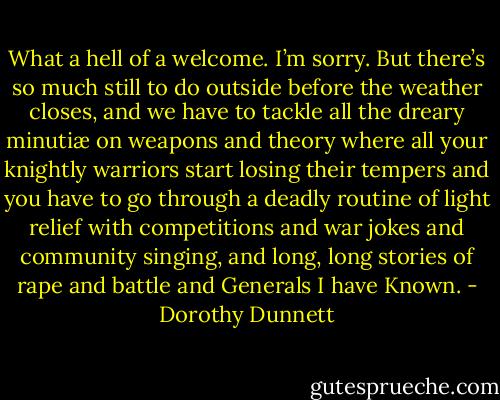 What a hell of a welcome. I’m sorry. But there’s so much still to do outside before the weather closes, and we have to tackle all the dreary minutiæ on weapons and theory where all your knightly warriors start losing their tempers and you have to go through a deadly routine of light relief with competitions and war jokes and community singing, and long, long stories of rape and battle and Generals I have Known. - Dorothy Dunnett