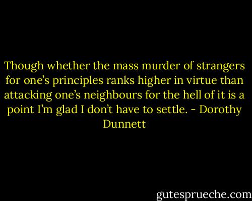 Though whether the mass murder of strangers for one’s principles ranks higher in virtue than attacking one’s neighbours for the hell of it is a point I’m glad I don’t have to settle. - Dorothy Dunnett