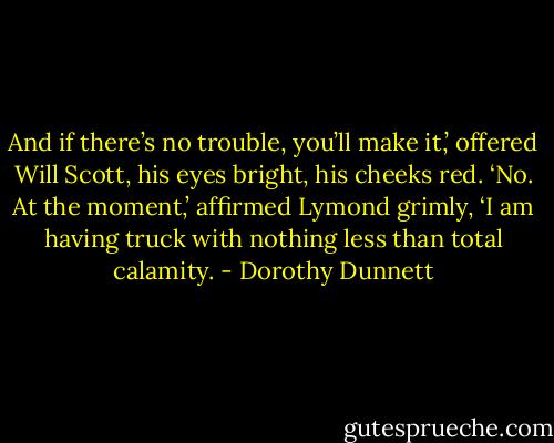And if there’s no trouble, you’ll make it,’ offered Will Scott, his eyes bright, his cheeks red. ‘No. At the moment,’ affirmed Lymond grimly, ‘I am having truck with nothing less than total calamity. - Dorothy Dunnett