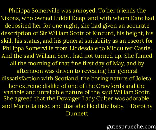 Philippa Somerville was annoyed. To her friends the Nixons, who owned Liddel Keep, and with whom Kate had deposited her for one night, she had given an accurate description of Sir William Scott of Kincurd, his height, his skill, his status, and his general suitability as an escort for Philippa Somerville from Liddesdale to Midculter Castle. And the said William Scott had not turned up. She fumed all the morning of that fine first day of May, and by afternoon was driven to revealing her general dissatisfaction with Scotland, the boring nature of Joleta, her extreme dislike of one of the Crawfords and the variable and unreliable nature of the said William Scott. She agreed that the Dowager Lady Culter was adorable, and Mariotta nice, and that she liked the baby. - Dorothy Dunnett