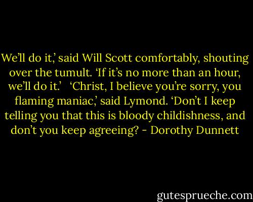 We’ll do it,’ said Will Scott comfortably, shouting over the tumult. ‘If it’s no more than an hour, we’ll do it.’ <br /><br />‘Christ, I believe you’re sorry, you flaming maniac,’ said Lymond. ‘Don’t I keep telling you that this is bloody childishness, and don’t you keep agreeing? - Dorothy Dunnett