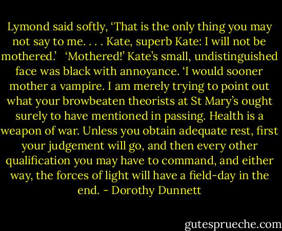 Lymond said softly, ‘That is the only thing you may not say to me. . . . Kate, superb Kate: I will not be mothered.’ <br /><br />‘Mothered!’ Kate’s small, undistinguished face was black with annoyance. ‘I would sooner mother a vampire. I am merely trying to point out what your browbeaten theorists at St Mary’s ought surely to have mentioned in passing. Health is a weapon of war. Unless you obtain adequate rest, first your judgement will go, and then every other qualification you may have to command, and either way, the forces of light will have a field-day in the end. - Dorothy Dunnett