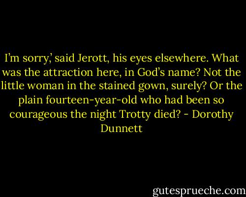 I’m sorry,’ said Jerott, his eyes elsewhere. What was the attraction here, in God’s name? Not the little woman in the stained gown, surely? Or the plain fourteen-year-old who had been so courageous the night Trotty died? - Dorothy Dunnett