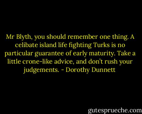 Mr Blyth, you should remember one thing. A celibate island life fighting Turks is no particular guarantee of early maturity. Take a little crone-like advice, and don’t rush your judgements. - Dorothy Dunnett
