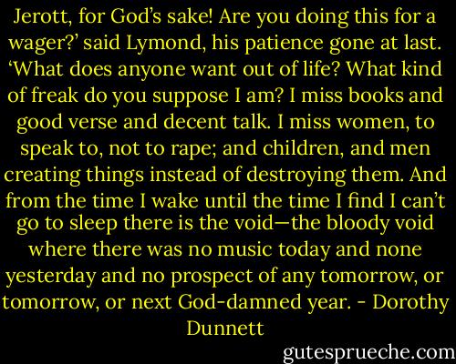 Jerott, for God’s sake! Are you doing this for a wager?’ said Lymond, his patience gone at last. ‘What does anyone want out of life? What kind of freak do you suppose I am? I miss books and good verse and decent talk. I miss women, to speak to, not to rape; and children, and men creating things instead of destroying them. And from the time I wake until the time I find I can’t go to sleep there is the void—the bloody void where there was no music today and none yesterday and no prospect of any tomorrow, or tomorrow, or next God-damned year. - Dorothy Dunnett